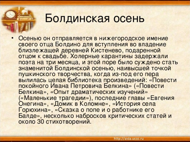 Болдинская осень Осенью он отправляется в нижегородское имение своего отца Болдино для вступления во владение близлежащей деревней Кистенево, подаренной отцом к свадьбе. Холерные карантины задержали поэта на три месяца, и этой поре было суждено стать знаменитой Болдинской осенью, наивысшей точкой пушкинского творчества, когда из-под его пера вылилась целая библиотека произведений: «Повести покойного Ивана Петровича Белкина» («Повести Белкина», «Опыт драматических изучений» («Маленькие трагедии»), последние главы «Евгения Онегина», «Домик в Коломне», «История села Горюхина», «Сказка о попе и о работнике его Балде», несколько набросков критических статей и около 30 стихотворений.