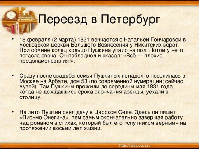 Переезд в Петербург 18 февраля (2 марта) 1831 венчается с Натальей Гончаровой в московской церкви Большого Вознесения у Никитских ворот. При обмене колец кольцо Пушкина упало на пол. Потом у него погасла свеча. Он побледнел и сказал: «Всё — плохие предзнаменования!».  Сразу после свадьбы семья Пушкиных ненадолго поселилась в Москве на Арбате, дом 53 (по современной нумерации; сейчас музей). Там Пушкины прожили до середины мая 1831 года, когда не дождавшись срока окончания аренды, уехали в столицу.  На лето Пушкин снял дачу в Царском Селе. Здесь он пишет «Письмо Онегина», тем самым окончательно завершая работу над романом в стихах, который был его «спутником верным» на протяжении восьми лет жизни.