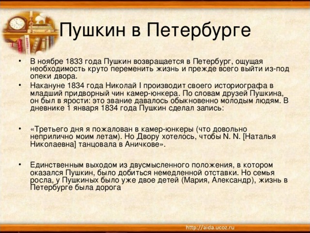 Пушкин в Петербурге В ноябре 1833 года Пушкин возвращается в Петербург, ощущая необходимость круто переменить жизнь и прежде всего выйти из-под опеки двора. Накануне 1834 года Николай I производит своего историографа в младший придворный чин камер-юнкера. По словам друзей Пушкина, он был в ярости: это звание давалось обыкновенно молодым людям. В дневнике 1 января 1834 года Пушкин сделал запись:  «Третьего дня я пожалован в камер-юнкеры (что довольно неприлично моим летам). Но Двору хотелось, чтобы N. N. [Наталья Николаевна] танцовала в Аничкове».  Единственным выходом из двусмысленного положения, в котором оказался Пушкин, было добиться немедленной отставки. Но семья росла, у Пушкиных было уже двое детей (Мария, Александр), жизнь в Петербурге была дорога