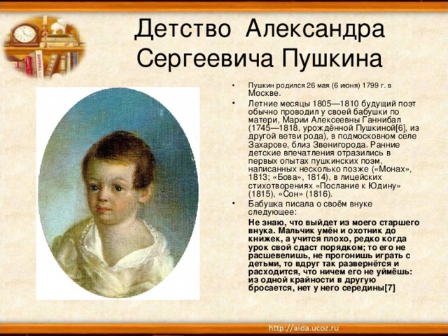 Детство Александра Сергеевича Пушкина Пушкин родился 26 мая (6 июня) 1799 г. в Москве. Летние месяцы 1805—1810 будущий поэт обычно проводил у своей бабушки по матери, Марии Алексеевны Ганнибал (1745—1818, урождённой Пушкиной[6], из другой ветви рода), в подмосковном селе Захарове, близ Звенигорода. Ранние детские впечатления отразились в первых опытах пушкинских поэм, написанных несколько позже («Монах», 1813; «Бова», 1814), в лицейских стихотворениях «Послание к Юдину» (1815), «Сон» (1816). Бабушка писала о своём внуке следующее:  Не знаю, что выйдет из моего старшего внука. Мальчик умён и охотник до книжек, а учится плохо, редко когда урок свой сдаст порядком; то его не расшевелишь, не прогонишь играть с детьми, то вдруг так развернётся и расходится, что ничем его не уймёшь: из одной крайности в другую бросается, нет у него середины[7]