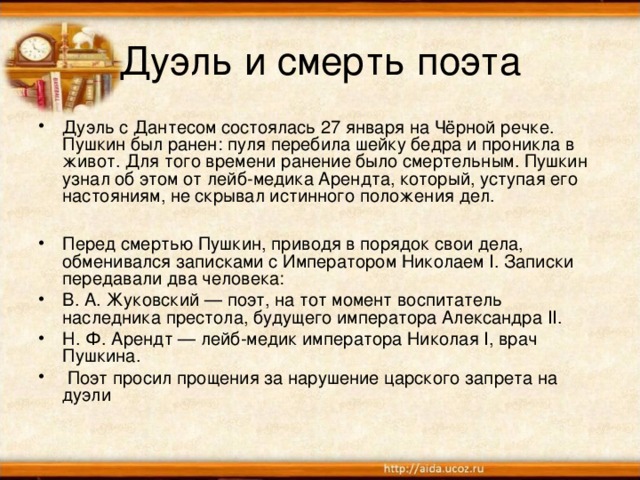 Дуэль и смерть поэта Дуэль с Дантесом состоялась 27 января на Чёрной речке. Пушкин был ранен: пуля перебила шейку бедра и проникла в живот. Для того времени ранение было смертельным. Пушкин узнал об этом от лейб-медика Арендта, который, уступая его настояниям, не скрывал истинного положения дел.  Перед смертью Пушкин, приводя в порядок свои дела, обменивался записками с Императором Николаем I. Записки передавали два человека: В. А. Жуковский — поэт, на тот момент воспитатель наследника престола, будущего императора Александра II. Н. Ф. Арендт — лейб-медик императора Николая I, врач Пушкина.  Поэт просил прощения за нарушение царского запрета на дуэли