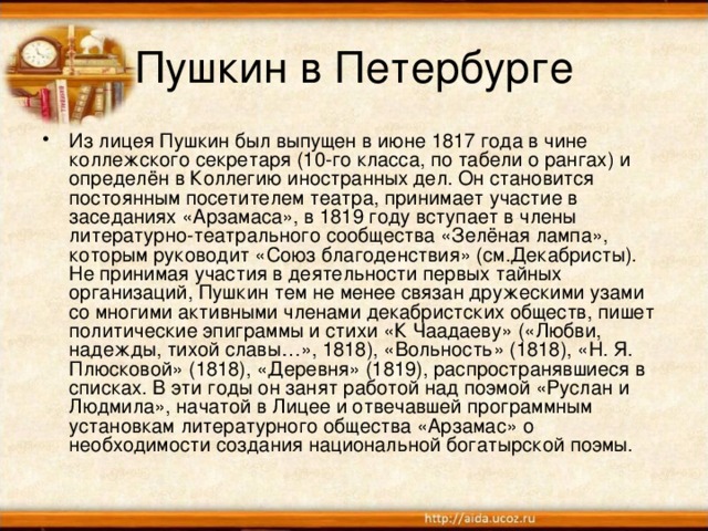 Пушкин в Петербурге Из лицея Пушкин был выпущен в июне 1817 года в чине коллежского секретаря (10-го класса, по табели о рангах) и определён в Коллегию иностранных дел. Он становится постоянным посетителем театра, принимает участие в заседаниях «Арзамаса», в 1819 году вступает в члены литературно-театрального сообщества «Зелёная лампа», которым руководит «Союз благоденствия» (см.Декабристы). Не принимая участия в деятельности первых тайных организаций, Пушкин тем не менее связан дружескими узами со многими активными членами декабристских обществ, пишет политические эпиграммы и стихи «К Чаадаеву» («Любви, надежды, тихой славы…», 1818), «Вольность» (1818), «Н. Я. Плюсковой» (1818), «Деревня» (1819), распространявшиеся в списках. В эти годы он занят работой над поэмой «Руслан и Людмила», начатой в Лицее и отвечавшей программным установкам литературного общества «Арзамас» о необходимости создания национальной богатырской поэмы.