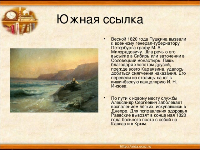 Южная ссылка Весной 1820 года Пушкина вызвали к военному генерал-губернатору Петербурга графу М. А. Милорадовичу. Шла речь о его высылке в Сибирь или заточении в Соловецкий монастырь. Лишь благодаря хлопотам друзей, прежде всего Карамзина, удалось добиться смягчения наказания. Его перевели из столицы на юг в кишинёвскую канцелярию И. Н. Инзова.  По пути к новому месту службы Александр Сергеевич заболевает воспалением лёгких, искупавшись в Днепре. Для поправления здоровья Раевские вывозят в конце мая 1820 года больного поэта с собой на Кавказ и в Крым.