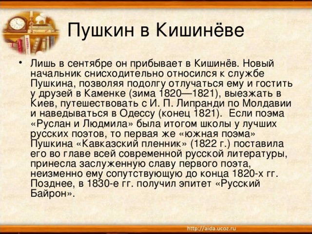 Пушкин в Кишинёве Лишь в сентябре он прибывает в Кишинёв. Новый начальник снисходительно относился к службе Пушкина, позволяя подолгу отлучаться ему и гостить у друзей в Каменке (зима 1820—1821), выезжать в Киев, путешествовать с И. П. Липранди по Молдавии и наведываться в Одессу (конец 1821). Если поэма «Руслан и Людмила» была итогом школы у лучших русских поэтов, то первая же «южная поэма» Пушкина «Кавказский пленник» (1822 г.) поставила его во главе всей современной русской литературы, принесла заслуженную славу первого поэта, неизменно ему сопутствующую до конца 1820-х гг. Позднее, в 1830-е гг. получил эпитет «Русский Байрон».