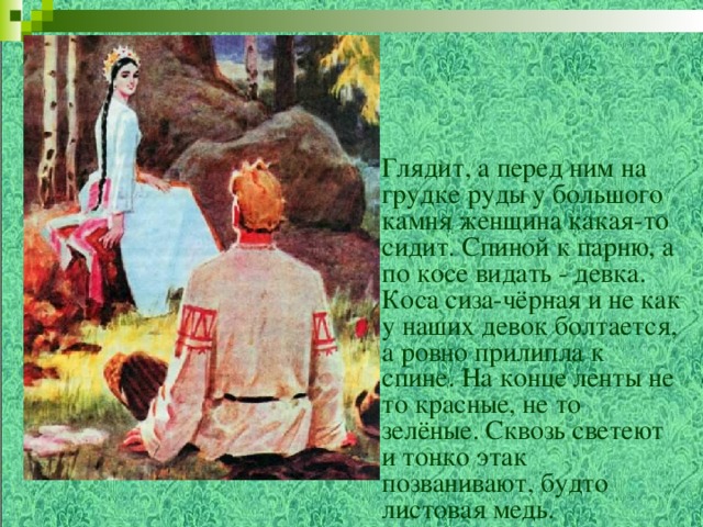 Глядит, а перед ним на грудке руды у большого камня женщина какая-то сидит. Спиной к парню, а по косе видать - девка. Коса сиза-чёрная и не как у наших девок болтается, а ровно прилипла к спине. На конце ленты не то красные, не то зелёные. Сквозь светеют и тонко этак позванивают, будто листовая медь.