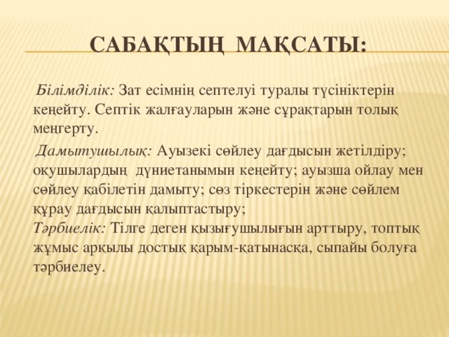 Сабақтың мақсаты:  Білімділік: Зат есімнің септелуі туралы түсініктерін кеңейту. Септік жалғауларын және сұрақтарын толық меңгерту.  Дамытушылық: Ауызекі сөйлеу дағдысын жетілдіру; оқушылардың  дүниетанымын кеңейту; ауызша ойлау мен сөйлеу қабілетін дамыту; сөз тіркестерін және сөйлем құрау дағдысын қалыптастыру;   Тәрбиелік: Тілге деген қызығушылығын арттыру, топтық жұмыс арқылы достық қарым-қатынасқа, сыпайы болуға тәрбиелеу.