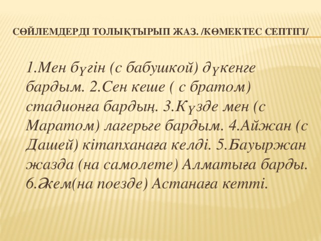 Сөйлемдерді толықтырып жаз. /Көмектес септігі/  1.Мен бүгін (с бабушкой) дүкенге бардым. 2.Сен кеше ( с братом) стадионға бардың. 3.Күзде мен (с Маратом) лагерьге бардым. 4.Айжан (с Дашей) кітапханаға келді. 5.Бауыржан жазда (на самолете) Алматыға барды. 6.Әкем(на поезде) Астанаға кетті.