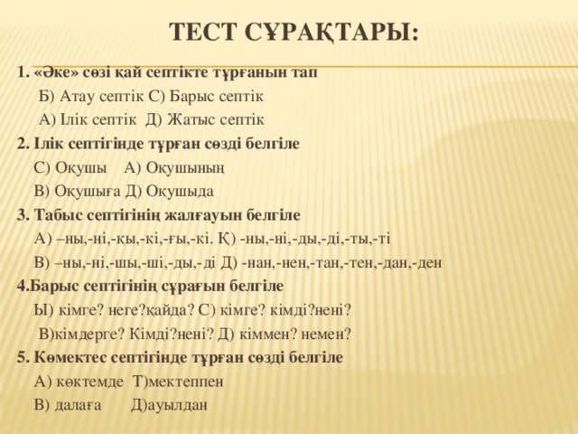 тест сұрақтары: 1. «Әке» сөзі қай септікте тұрғанын тап  Б) Атау септік С) Барыс септік  А) Ілік септік Д) Жатыс септік 2. Ілік септігінде тұрған сөзді белгіле  С) Оқушы А) Оқушының  В) Оқушыға Д) Оқушыда 3. Табыс септігінің жалғауын белгіле  А) –ны,-ні,-қы,-кі,-ғы,-кі. Қ) -ны,-ні,-ды,-ді,-ты,-ті  В) –ны,-ні,-шы,-ші,-ды,-ді Д) -нан,-нен,-тан,-тен,-дан,-ден 4.Барыс септігінің сұрағын белгіле  Ы) кімге? неге?қайда? С) кімге? кімді?нені?  В)кімдерге? Кімді?нені? Д) кіммен? немен? 5. Көмектес септігінде тұрған сөзді белгіле  А) көктемде Т)мектеппен  В) далаға Д)ауылдан