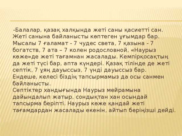 -Балалар, қазақ халқында жеті саны қасиетті сан.  Жеті санына байланысты көптеген ұғымдар бар. Мысалы 7 ғаламат - 7 чудес света, 7 қазына - 7 богатств, 7 ата – 7 колен родословной, «Наурыз көже»де жеті тағамнан жасалады. Кемпірқосақтың да жеті түсі бар, апта күндері. Қазақ тілінде де жеті септік, 7 ұяң дауыссыз, 7 үнді дауыссыз бар.  Ендеше, келесі біздің тапсырмамыз да осы санмен байланысты.  Септіктер хандығында Наурыз мейрамына дайындалып жатыр, сондықтан хан осындай тапсырма беріпті. Наурыз көже қандай жеті тағамдардан жасалады екенін, айтып беріңізші дейді.