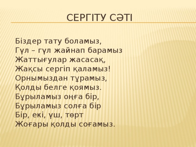 Сергіту сәті  Біздер тату боламыз,  Гүл – гүл жайнап барамыз  Жаттығулар жасасақ,  Жақсы сергіп қаламыз!  Орнымыздан тұрамыз,  Қолды белге қоямыз.  Бұрыламыз оңға бір,  Бұрыламыз солға бір  Бір, екі, үш, төрт  Жоғары қолды соғамыз.