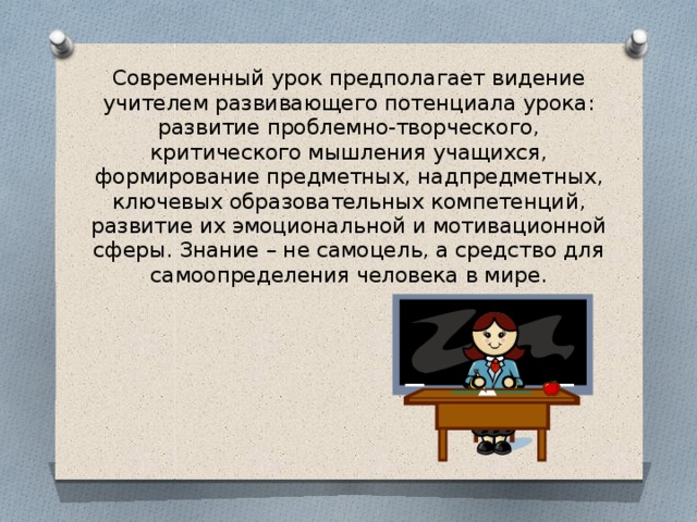 Современный урок предполагает видение учителем развивающего потенциала урока: развитие проблемно-творческого, критического мышления учащихся, формирование предметных, надпредметных, ключевых образовательных компетенций, развитие их эмоциональной и мотивационной сферы. Знание – не самоцель, а средство для самоопределения человека в мире.