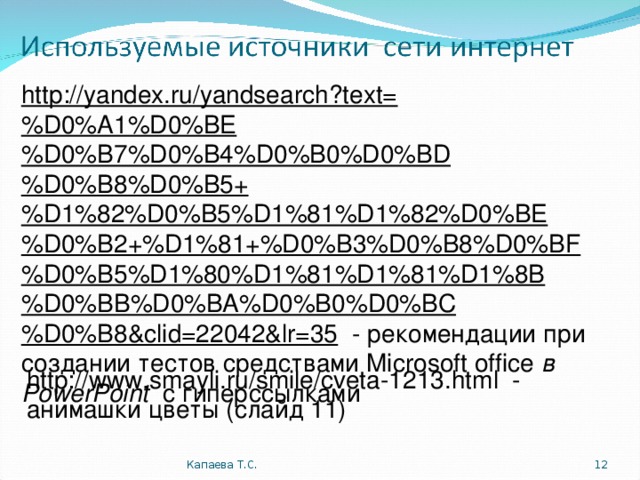 http://yandex.ru/yandsearch?text=%D0%A1%D0%BE%D0%B7%D0%B4%D0%B0%D0%BD%D0%B8%D0%B5+%D1%82%D0%B5%D1%81%D1%82%D0%BE%D0%B2+%D1%81+%D0%B3%D0%B8%D0%BF%D0%B5%D1%80%D1%81%D1%81%D1%8B%D0%BB%D0%BA%D0%B0%D0%BC%D0%B8&clid=22042&lr=35 - рекомендации при создании тестов средствами Microsoft office  в PowerPoint  с гиперссылками http://www.smayli.ru/smile/cveta-1 213 .html - анимашки цветы (слайд 11) Капаева Т.С.