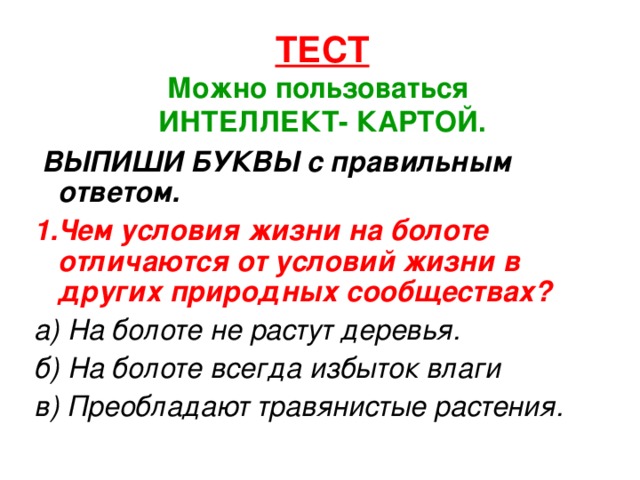 ТЕСТ  Можно пользоваться  ИНТЕЛЛЕКТ- КАРТОЙ. ВЫПИШИ БУКВЫ с правильным ответом. 1.Чем условия жизни на болоте отличаются от условий жизни в других природных сообществах?  а) На болоте не растут деревья. б) На болоте всегда избыток влаги в) Преобладают травянистые растения.