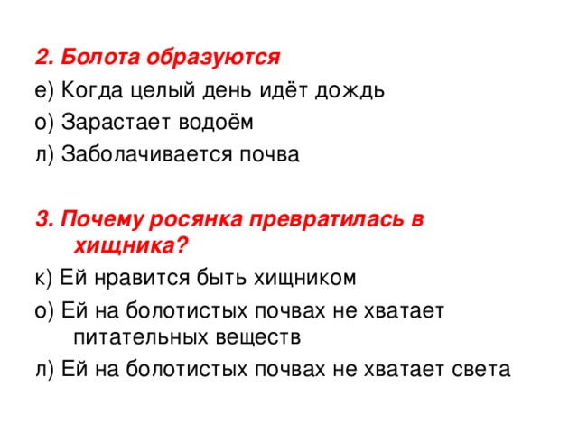 2. Болота образуются е) Когда целый день идёт дождь о) Зарастает водоём л) Заболачивается почва 3. Почему росянка превратилась в хищника? к) Ей нравится быть хищником о) Ей на болотистых почвах не хватает питательных веществ л) Ей на болотистых почвах не хватает света