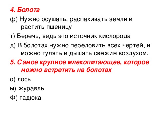 4. Болота  ф) Нужно осушать, распахивать земли и растить пшеницу т) Беречь, ведь это источник кислорода д) В болотах нужно переловить всех чертей, и можно гулять и дышать свежим воздухом. 5. Самое крупное млекопитающее, которое можно встретить на болотах о) лось ы) журавль Ф) гадюка