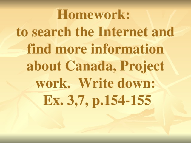 Homework:  to search the Internet and find more information about Canada, Project work. Write down:  Ex. 3,7, p.154-155