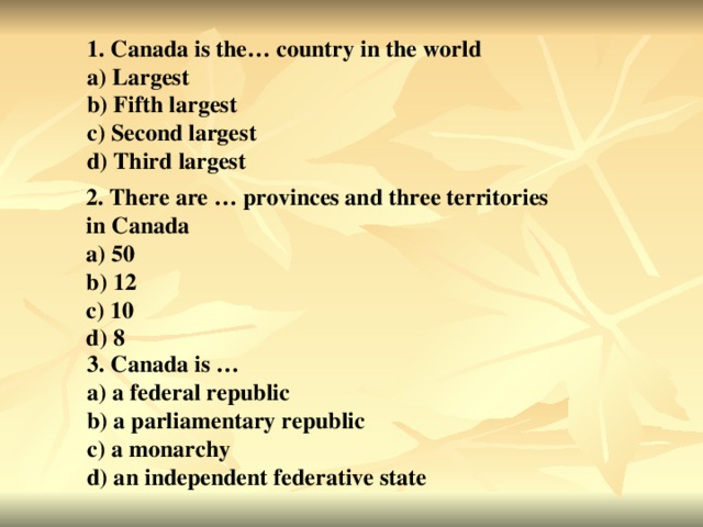 1. Canada is the… country in the world a) Largest b) Fifth largest c) Second largest d) Third largest 2. There are … provinces and three territories in Canada a) 50 b) 12 c) 10 d) 8 3. Canada is … a) a federal republic b) a parliamentary republic c) a monarchy d) an independent federative state