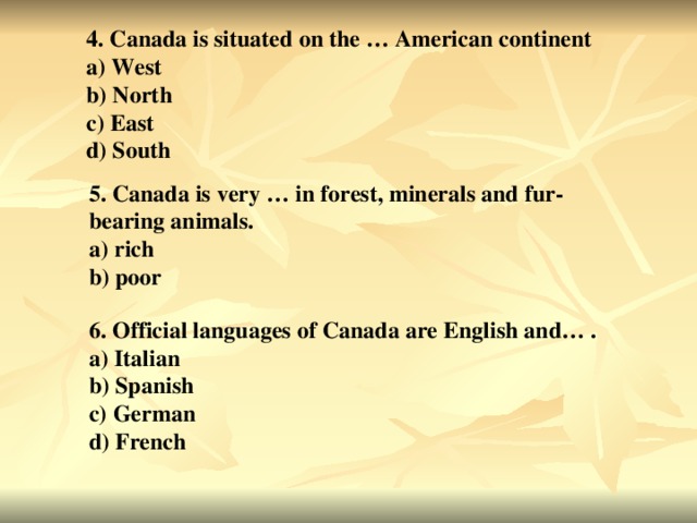 4. Canada is situated on the … American continent a) West b) North c) East d) South 5. Canada is very … in forest, minerals and fur-bearing animals. a) rich b) poor 6. Official languages of Canada are English and… . a) Italian b) Spanish c) German d) French