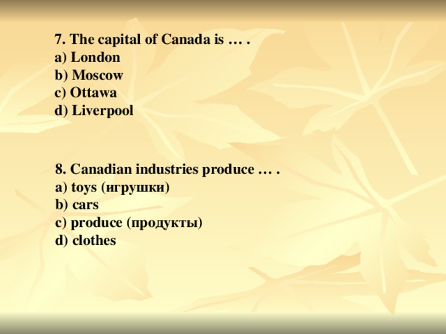 7. The capital of Canada is … . a) London b) Moscow c) Ottawa d) Liverpool 8. Canadian industries produce … . a) toys ( игрушки ) b) cars c) produce ( продукты ) d) clothes