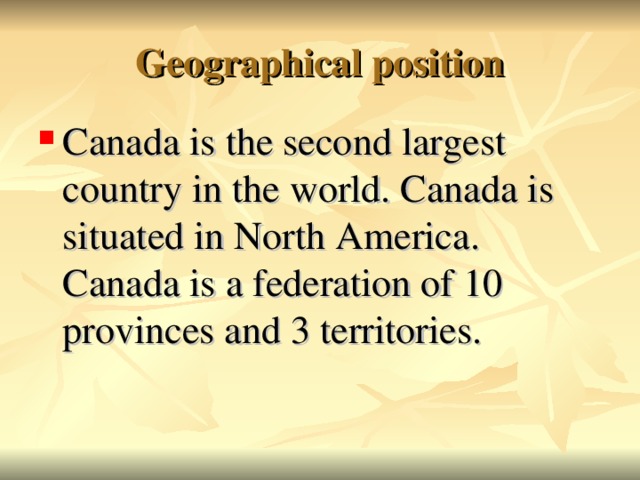 Geographical position Canada is the second largest country in the world. Canada is situated in North America. Canada is a federation of 10 provinces and 3 territories.