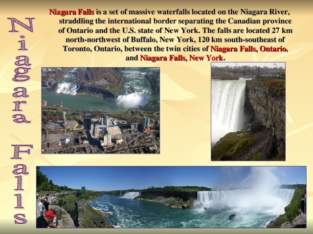 Niagara Falls is a set of massive waterfalls located on the Niagara River, straddling the international border separating the Canadian province of Ontario and the U.S. state of New York. The falls are located 27 km north-northwest of Buffalo, New York, 120 km south-southeast of Toronto, Ontario, between the twin cities of Niagara Falls, Ontario , and Niagara Falls, New York .