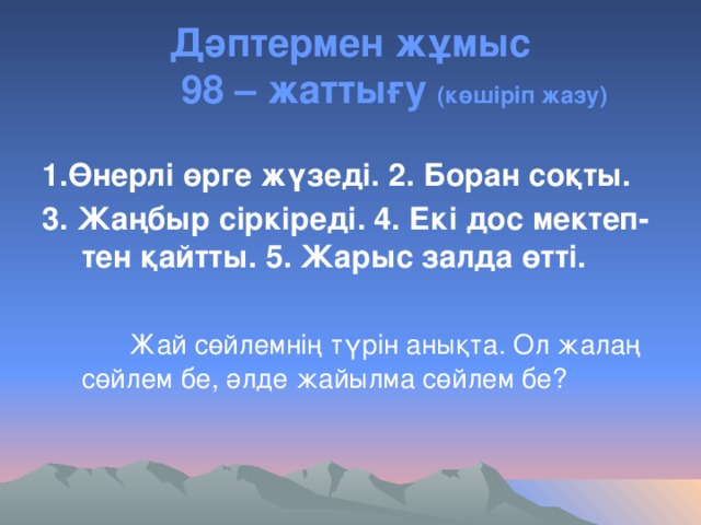 Дәптермен жұмыс  98 – жаттығу (көшіріп жазу) 1.Өнерлі өрге жүзеді. 2. Боран соқты. 3. Жаңбыр сіркіреді. 4. Екі дос мектеп- тен қайтты. 5. Жарыс залда өтті.   Жай сөйлемнің түрін анықта. Ол жалаң сөйлем бе, әлде жайылма сөйлем бе?