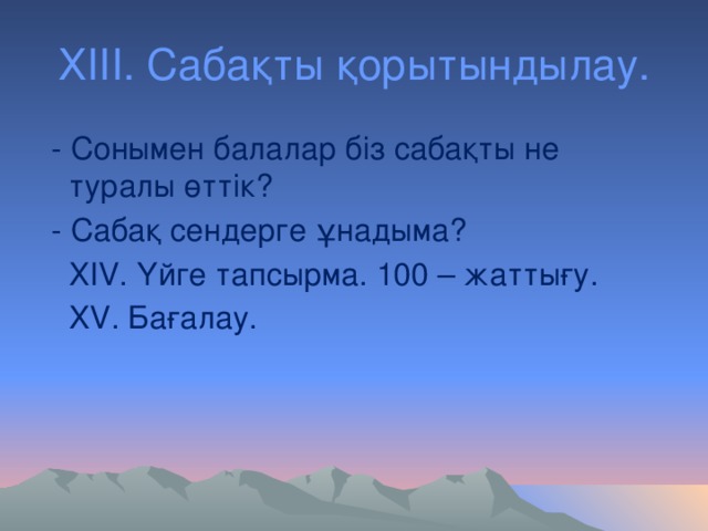 ХІІІ. Сабақты қорытындылау.  - Сонымен балалар біз сабақты не туралы өттік?  - Сабақ сендерге ұнадыма?  ХІV. Үйге тапсырма. 100 – жаттығу.  XV. Бағалау.