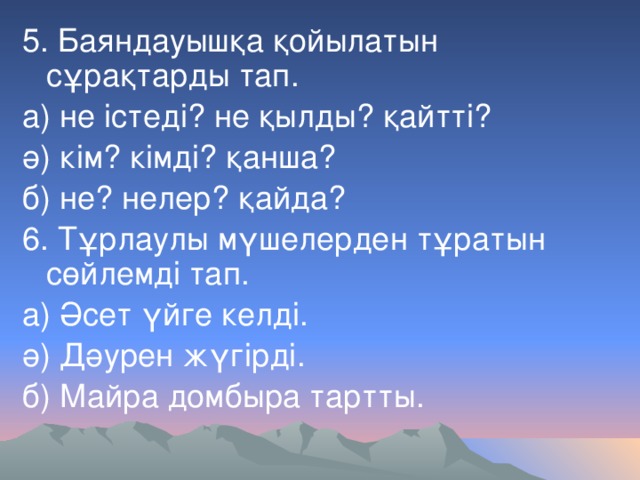 5. Баяндауышқа қойылатын сұрақтарды тап. а) не істеді? не қылды? қайтті? ә) кім? кімді? қанша? б) не? нелер? қайда? 6. Тұрлаулы мүшелерден тұратын сөйлемді тап. а) Әсет үйге келді. ә) Дәурен жүгірді. б) Майра домбыра тартты.