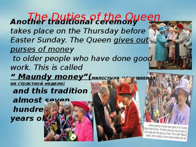 Another traditional ceremony takes place on the Thursday before Easter Sunday. The Queen gives out purses of mone y  to older people who have done good work. This is called “ Maundy money” ( милостыня, раздаваемая на страстной неделе)  and this tradition is  almost seven  hundred years old. The Duties of the Queen