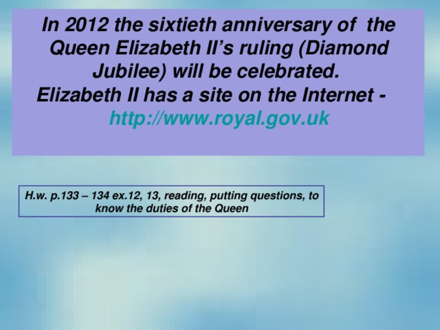 In 2012 the sixtieth anniversary of the Queen Elizabeth II’s ruling (Diamond Jubilee) will be celebrated. Elizabeth II has a site on the Internet -   http://www.royal.gov.uk  H.w. p.133 – 134 ex.12, 13, reading, putting questions, to know the duties of the Queen