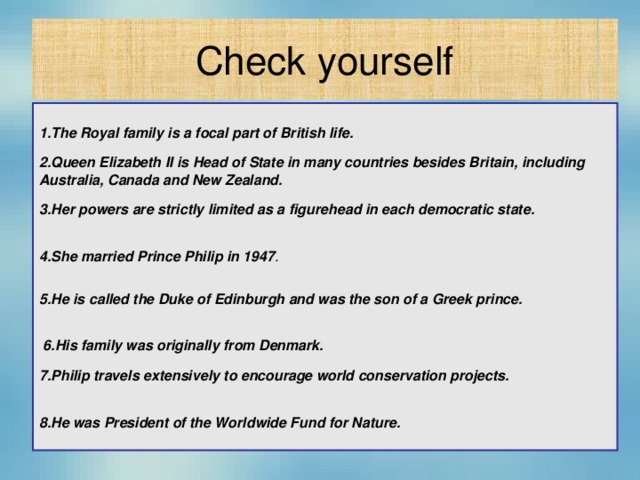 Check yourself  1.The Royal family is a focal part of British life. 2.Queen Elizabeth II is Head of State in many countries besides Britain, including Australia, Canada and New Zealand. 3.Her powers are strictly limited as a figurehead in each democratic state.  4.She married Prince Philip in 1947 . 5.He is called the Duke of Edinburgh and was the son of a Greek prince.   6.His family was originally from Denmark. 7.Philip travels extensively to encourage world conservation projects.  8.He was President of the Worldwide Fund for Nature.