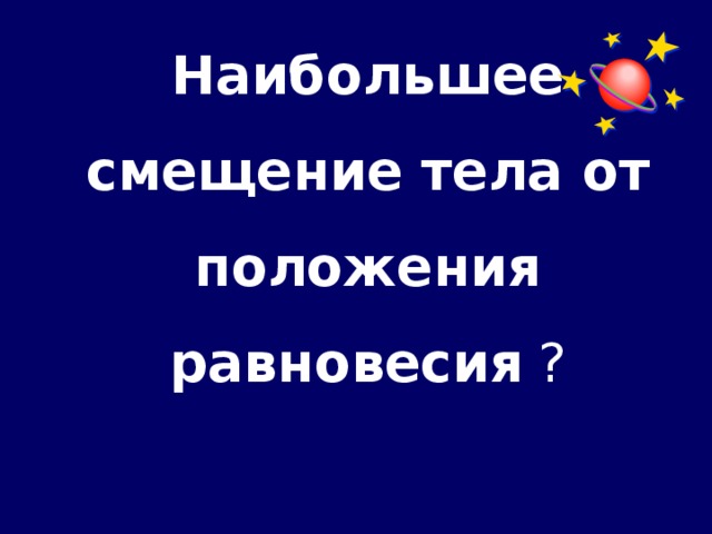 Наибольшее смещение тела от положения равновесия ?