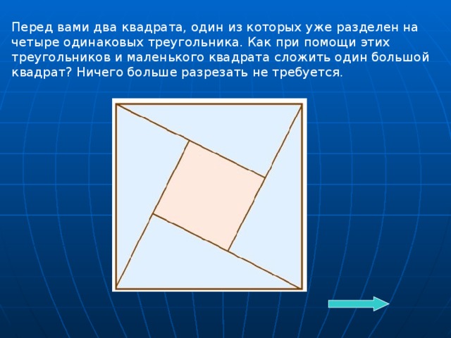 Перед вами два квадрата, один из которых уже разделен на четыре одинаковых треугольника. Как при помощи этих треугольников и маленького квадрата сложить один большой квадрат? Ничего больше разрезать не требуется.