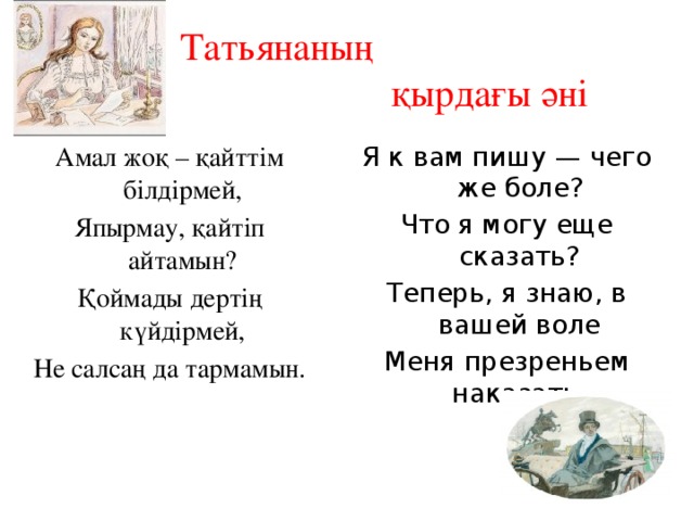 Татьянаның  қырдағы әні Амал жоқ – қайттім білдірмей, Я к вам пишу — чего же боле? Япырмау, қайтіп айтамын? Что я могу еще сказать? Қоймады дертің күйдірмей, Теперь, я знаю, в вашей воле Не салсаң да тармамын. Меня презреньем наказать.