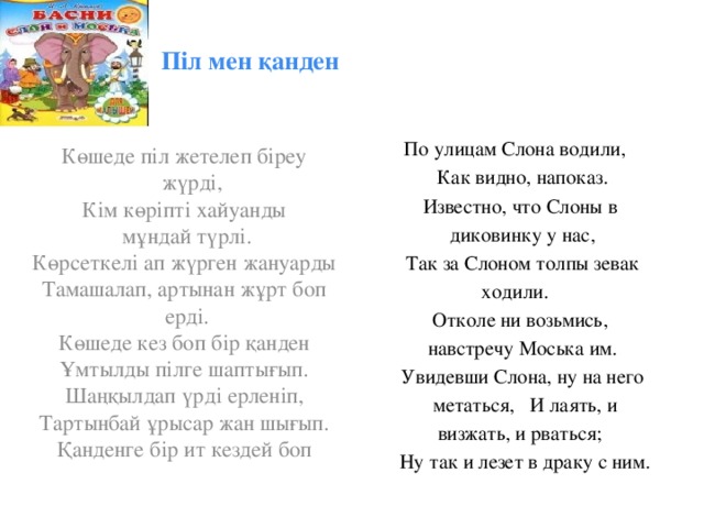 Піл мен қанден   По улицам Слона водили, Как видно, напоказ. Известно, что Слоны в диковинку у нас, Так за Слоном толпы зевак ходили. Отколе ни возьмись, навстречу Моська им. Увидевши Слона, ну на него  метаться, И лаять, и  визжать, и рваться;  Ну так и лезет в драку с ним. Көшеде піл жетелеп біреу жүрді,  Кім көріпті хайуанды  мұндай түрлі. Көрсеткелі ап жүрген жануарды Тамашалап, артынан жұрт боп  ерді. Көшеде кез боп бір қанден Ұмтылды пілге шаптығып. Шаңқылдап үрді ерленіп, Тартынбай ұрысар жан шығып. Қанденге бір ит кездей боп