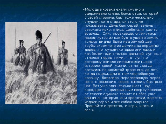 «Молодые козаки ехали смутно и удерживали слезы, боясь отца, который, с своей стороны, был тоже несколько смущен, хотя старался этого не показывать. День был серый; зелень сверкала ярко; птицы щебетали как-то вразлад. Они, проехавши, оглянулись назад; хутор их как будто ушел в землю; только видны были над землей две трубы скромного их домика да вершины дерев, по сучьям которых они лазили, как белки; один только дальний луг еще стлался перед ними, - тот луг, по которому они могли припомнить всю историю своей жизни, от лет, когда катались по росистой траве его, до лет, когда поджидали в нем чернобровую козачку, боязливо перелетавшую через него с помощию своих свежих, быстрых ног. Вот уже один только шест над колодцем с привязанным вверху колесом от телеги одиноко торчит в небе; уже равнина, которую они проехали, кажется издали горою и все собою закрыла. - Прощайте и детство, и игры, и все, и все!»