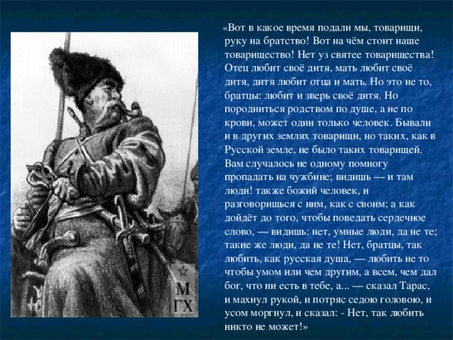 « Вот в какое время подали мы, товарищи, руку на братство! Вот на чём стоит наше товарищество! Нет уз святее товарищества! Отец любит своё дитя, мать любит своё дитя, дитя любит отца и мать. Но это не то, братцы: любит и зверь своё дитя. Но породниться родством по душе, а не по крови, может один только человек. Бывали и в других землях товарищи, но таких, как в Русской земле, не было таких товарищей. Вам случалось не одному помногу пропадать на чужбине; видишь — и там люди! также божий человек, и разговоришься с ним, как с своим; а как дойдёт до того, чтобы поведать сердечное слово, — видишь: нет, умные люди, да не те; такие же люди, да не те! Нет, братцы, так любить, как русская душа, — любить не то чтобы умом или чем другим, а всем, чем дал бог, что ни есть в тебе, а... — сказал Тарас, и махнул рукой, и потряс седою головою, и усом моргнул, и сказал: - Нет, так любить никто не может!»