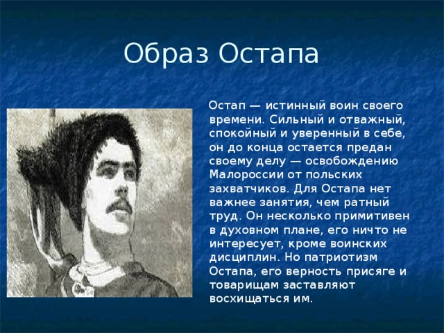 Образ Остапа  Остап — истинный воин своего времени. Сильный и отважный, спокойный и уверенный в себе, он до конца остается предан своему делу — освобождению Малороссии от польских захватчиков. Для Остапа нет важнее занятия, чем ратный труд. Он несколько примитивен в духовном плане, его ничто не интересует, кроме воинских дисциплин. Но патриотизм Остапа, его верность присяге и товарищам заставляют восхищаться им.