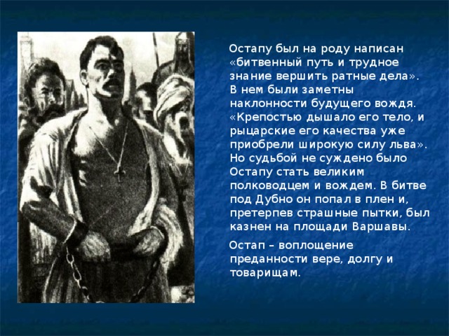 Остапу был на роду написан «битвенный путь и трудное знание вершить ратные дела». В нем были заметны наклонности будущего вождя. «Крепостью дышало его тело, и рыцарские его качества уже приобрели широкую силу льва». Но судьбой не суждено было Остапу стать великим полководцем и вождем. В битве под Дубно он попал в плен и, претерпев страшные пытки, был казнен на площади Варшавы.  Остап – воплощение преданности вере, долгу и товарищам.