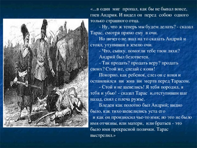 «...в один миг пропал, как бы не бывал вовсе, гнев Андрия. И видел он перед собою одного только страшного отца.    - Ну, что ж теперь мы будем делать? - сказал Тарас, смотря прямо ему в очи.    Но ничего не знал на то сказать Андрий и стоял, утупивши в землю очи.    - Что, сынку, помогли тебе твои ляхи?    Андрий был безответен.    - Так продать? продать веру? продать своих? Стой же, слезай с коня!    Покорно, как ребенок, слез он с коня и остановился ни жив ни мертв перед Тарасом.    - Стой и не шевелись! Я тебя породил, я тебя и убью! - сказал Тарас и,отступивши шаг назад, снял с плеча ружье.    Бледен как полотно был Андрий; видно было, как тихо шевелились уста его    и как он произносил чье-то имя; но это не было имя отчизны, или матери, или братьев - это было имя прекрасной полячки. Тарас выстрелил.» .