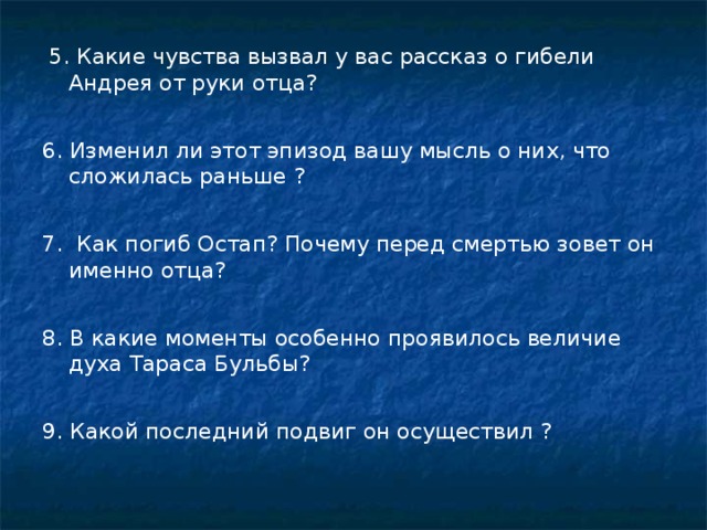 5. Какие чувства вызвал у вас рассказ о гибели Андрея от руки отца? 6. Изменил ли этот эпизод вашу мысль о них, что сложилась раньше ? 7. Как погиб Остап? Почему перед смертью зовет он именно отца? 8. В какие моменты особенно проявилось величие духа Тараса Бульбы? 9. Какой последний подвиг он осуществил ?