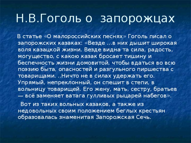 Н.В.Гоголь о запорожцах  В статье «О малороссийских песнях» Гоголь писал о запорожских казаках: «Везде …в них дышит широкая воля казацкой жизни. Везде видна та сила, радость, могущество, с какою казак бросает тишину и беспечность жизни домовитой, чтобы вдаться во всю поэзию быта, опасностей и разгульного пиршества с товарищами. ..Ничто не в силах удержать его. Упрямый, непреклонный, он спешит в степи, в вольницу товарищей. Его жену, мать, сестру, братьев — всё заменяет ватага гулливых рыцарей набегов».  Вот из таких вольных казаков, а также из недовольных своим положением беглых крестьян образовалась знаменитая Запорожская Сечь.