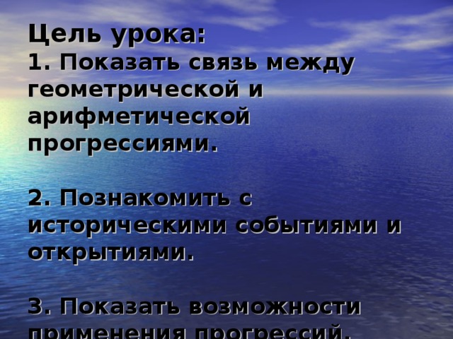 Цель урока:  1. Показать связь между геометрической и арифметической прогрессиями.   2. Познакомить с историческими событиями и открытиями.   3. Показать возможности применения прогрессий.