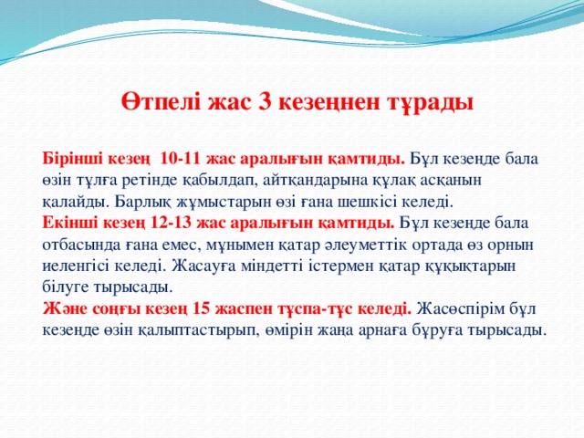 Өтпелі жас 3 кезеңнен тұрады  Бірінші кезең  10-11 жас аралығын қамтиды.  Бұл кезеңде бала өзін тұлға ретінде қабылдап, айтқандарына құлақ асқанын қалайды. Барлық жұмыстарын өзі ғана шешкісі келеді. Екінші кезең 12-13 жас аралығын қамтиды.   Бұл кезеңде бала отбасында ғана емес, мұнымен қатар әлеуметтік ортада өз орнын иеленгісі келеді. Жасауға міндетті істермен қатар құқықтарын білуге тырысады. Және соңғы кезең 15 жаспен тұспа-тұс келеді.   Жасөспірім бұл кезеңде өзін қалыптастырып, өмірін жаңа арнаға бұруға тырысады.