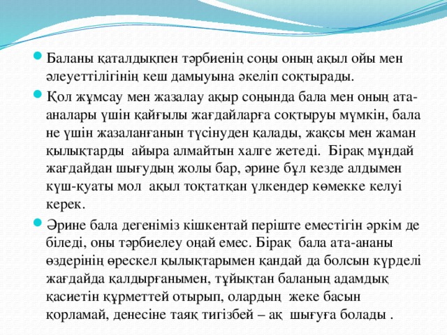 Баланы қаталдықпен тәрбиенің соңы оның ақыл ойы мен әлеуеттілігінің кеш дамыуына әкеліп соқтырады. Қол жұмсау мен жазалау ақыр соңында бала мен оның ата- аналары үшін қайғылы жағдайларға соқтыруы мүмкін, бала не үшін жазаланғанын түсінуден қалады, жақсы мен жаман қылықтарды айыра алмайтын халге жетеді. Бірақ мұндай жағдайдан шығудың жолы бар, әрине бұл кезде алдымен күш-қуаты мол ақыл тоқтатқан үлкендер көмекке келуі керек. Әрине бала дегеніміз кішкентай періште еместігін әркім де біледі, оны тәрбиелеу оңай емес. Бірақ бала ата-ананы өздерінің өрескел қылықтарымен қандай да болсын күрделі жағдайда қалдырғанымен, тұйықтан баланың адамдық қасиетін құрметтей отырып, олардың жеке басын қорламай, денесіне таяқ тигізбей – ақ шығуға болады .