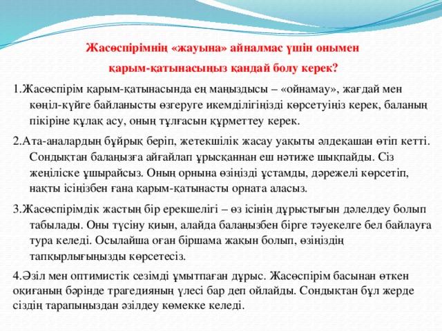 Жасөспірімнің «жауына» айналмас үшін онымен қарым-қатынасыңыз қандай болу керек? 1.Жасөспірім қарым-қатынасында ең маңыздысы – «ойнамау», жағдай мен көңіл-күйге байланысты өзгеруге икемділігіңізді көрсетуіңіз керек, баланың пікіріне құлақ асу, оның тұлғасын құрметтеу керек. 2.Ата-аналардың бұйрық беріп, жетекшілік жасау уақыты әлдеқашан өтіп кетті. Сондықтан балаңызға айғайлап ұрысқаннан еш нәтиже шықпайды. Сіз жеңіліске ұшырайсыз. Оның орнына өзіңізді ұстамды, дәрежелі көрсетіп, нақты ісіңізбен ғана қарым-қатынасты орната аласыз. 3.Жасөспірімдік жастың бір ерекшелігі – өз ісінің дұрыстығын дәлелдеу болып табылады. Оны түсіну қиын, алайда балаңызбен бірге тәуекелге бел байлауға тура келеді. Осылайша оған біршама жақын болып, өзіңіздің тапқырлығыңызды көрсетесіз. 4.Әзіл мен оптимистік сезімді ұмытпаған дұрыс. Жасөспірім басынан өткен оқиғаның бәрінде трагедияның үлесі бар деп ойлайды. Сондықтан бұл жерде сіздің тарапыңыздан әзілдеу көмекке келеді.