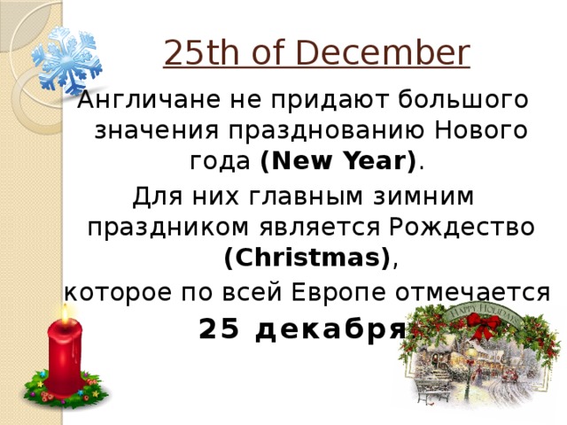 25th of December Англичане не придают большого значения празднованию Нового года (New Year) . Для них главным зимним праздником является Рождество (Christmas) ,  которое по всей Европе отмечается  25 декабря .