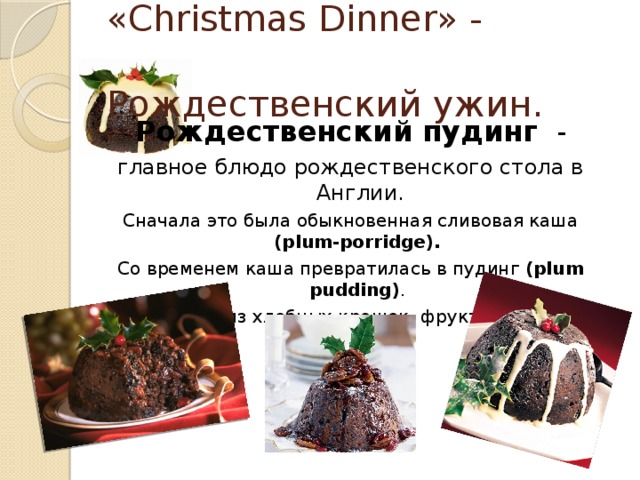 «Christmas Dinner» -  Рождественский ужин.  Рождественский пудинг   - главное блюдо рождественского стола в Англии. Сначала это была обыкновенная сливовая каша (plum-porridge). Со временем каша превратилась в пудинг (plum pudding) . Его готовят из хлебных крошек, фруктов, специй.