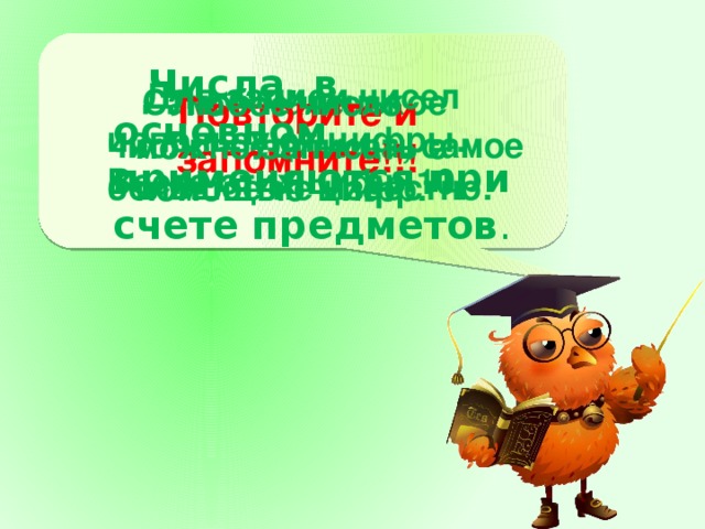 Числа, в основном применяются при счете предметов .   Для записи чисел используют цифры. Всего этих цифр 10.   Самое маленькое число – единица, самое большое не известно.   Любое число можно записать с помощью цифр. Повторите и запомните!!!