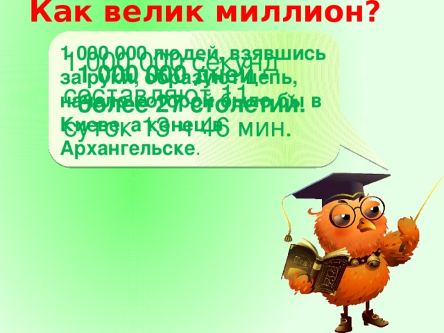 Как велик миллион?    1 000 000 людей, взявшись за руки, образуют цепь, начало которой было бы в Киеве, а конец в Архангельске . 1 000 000 дней - более 27 столетий. 1 000 000 секунд составляют 11 суток 13 ч 46 мин. 1 000 000 дней - более 27 столетий.